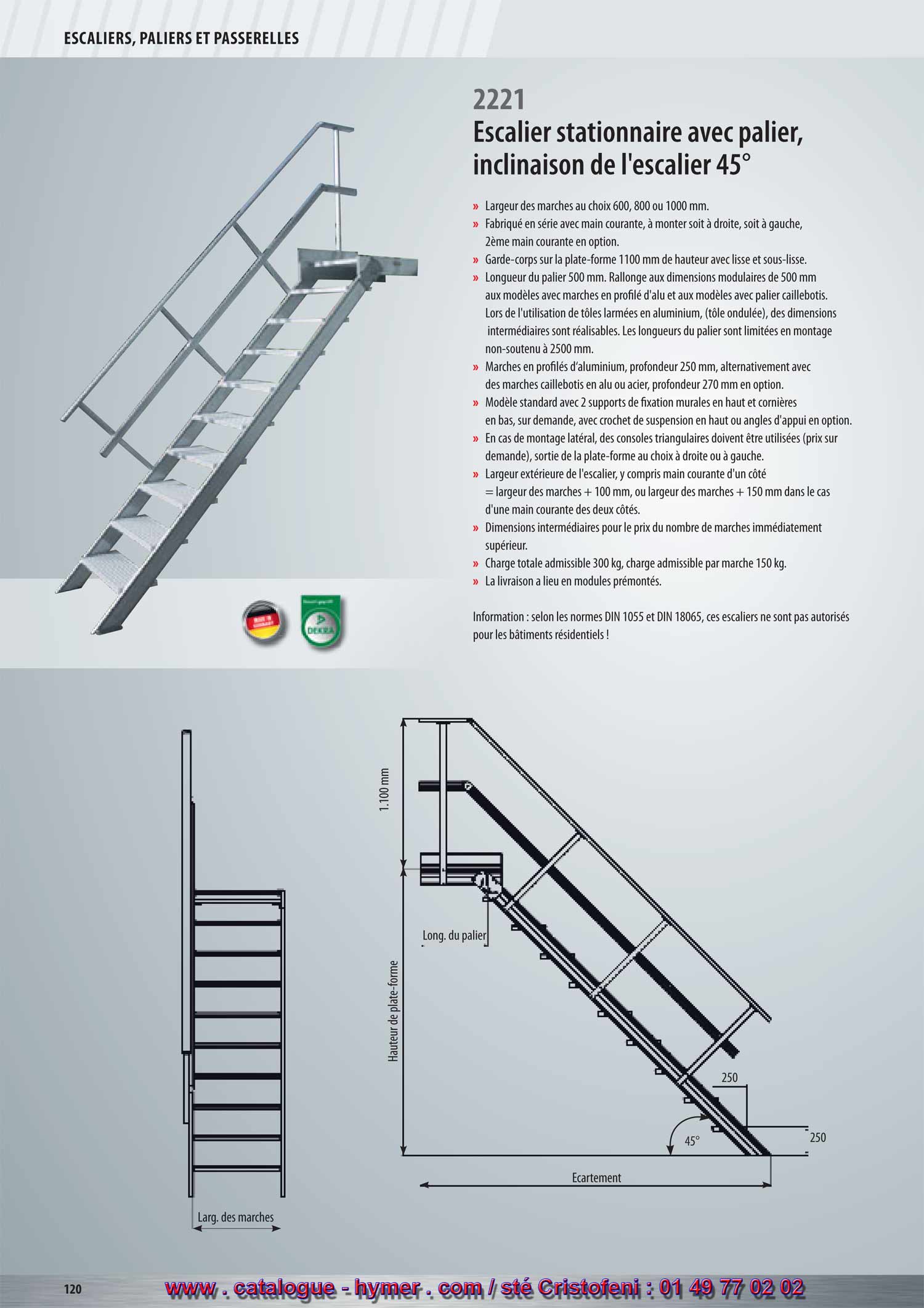 SYSTEME MODULAIRE POUR PASSERELLES ET ESCALIERS 



Largeur des marches 800 mm G 


Nombre de marches 4 5 6 7 8 9 10 11 
Hauteur verticale env. m 1,00 1,25 1,50 1,75 2,00 2,25 2,50 2,75 
Écartement env. m 0,76 0,91 1,06 1,20 1,35 1,49 1,64 1,78 
Poids env. kg 15,0 19,0 22,0 25,0 29,0 32,0 36,0 39,0 
Réf. de commande 22100804 22100805 22100806 22100807 22100808 22100809 22100810 22100811 

69,0 
Réf. de commande 22100812 22100813 22100814 22100815 22100816 22100817 22100818 22100819 22100820 

Largeur des marches 1000 mm G 
Nombre de marches 4 5 6 7 8 9 10 11 
Hauteur verticale env. m 1,00 1,25 1,50 1,75 2,00 2,25 2,50 2,75 
Écartement env. m 0,76 0,91 1,06 1,20 1,35 1,49 1,64 1,78 
Poids env. kg 17,0 21,0 25,0 28,0 32,0 36,0 40,0 44,0